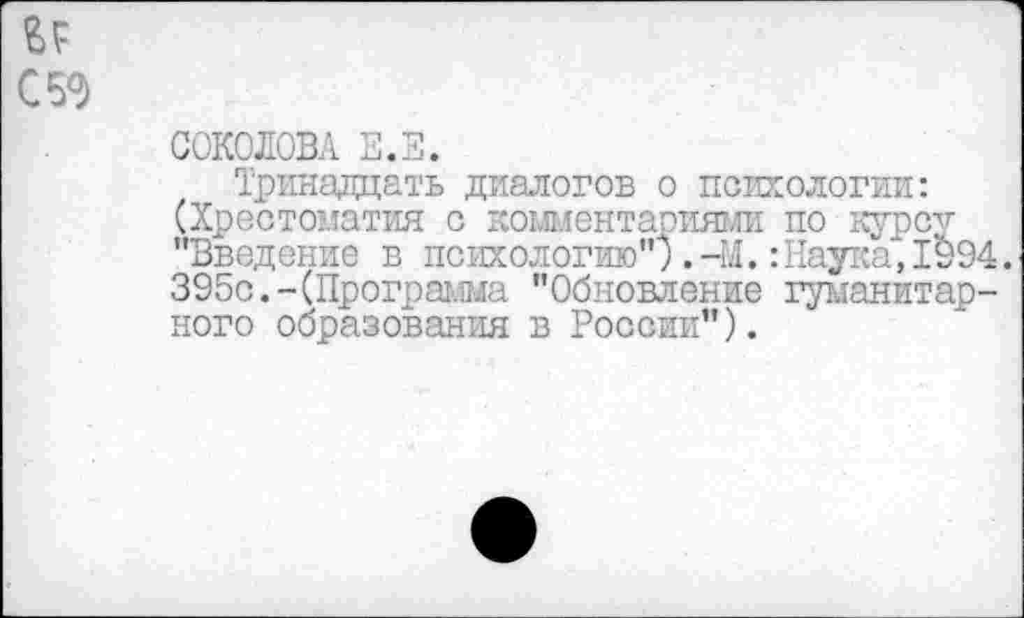 ﻿СОКОЛОВА Е.Е.
Тринадцать диалогов о психологии: (Хрестоматия с комментариями по курсу "Введение в психологию") .-М.:Наука, 1994. 395с.-(Программа "Обновление гуманитарного образования в России").